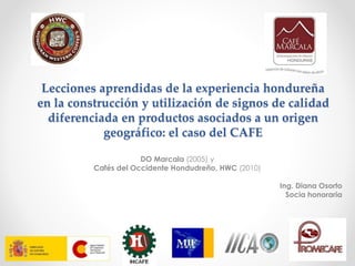 Lecciones aprendidas de la experiencia hondureña
en la construcción y utilización de signos de calidad
diferenciada en productos asociados a un origen
geográfico: el caso del CAFE
DO Marcala (2005) y
Cafés del Occidente Hondudreño, HWC (2010)
Ing. Diana Osorto
Socia honoraria
 