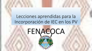 Lecciones aprendidas para la
Incorporación de IEC en los PV
FENACOCA
 