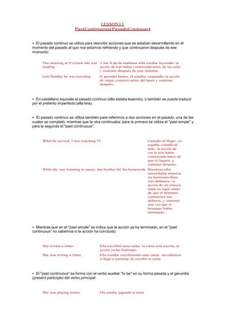 LESSON11
PastContinuous(PasadoContinuo)
• El pasado continuo se utiliza para describir acciones que se estaban desarrollando en el
momento del pasado al que nos estamos refiriendo y que continuaron después de ese
momento:
This morning at 8 o'clock she was
reading
A las 8 de la mañana ella estaba leyendo: la
acción de leer había comenzado antes de las ocho
y continuó después de este instante.
Last Monday he was traveling El pasado lunes, él estaba viajando: la acción
de viajar comenzó antes del lunes y continuó
después.
• En castellano equivale al pasado continuo (ella estaba leyendo), o también se puede traducir
por el pretérito imperfecto (ella leía).
• El pasado continuo se utiliza también para referimos a dos acciones en el pasado, una de las
cuales se completó, mientras que la otra continuaba: para la primera se utiliza el "past simple" y
para la segunda el "past continuous":
When he arrived, I was watching TV. Cuando él llegó, yo
estaba viendo al
tele: la acción de
ver la tele había
comenzado antes de
que él llegara, y
continuó después.
While she was listening to music, her brother did his homework. Mientras ella
escuchaba música,
su hermano hizo
sus deberes: la
acción de oír música
tenía ya lugar antes
de que el hermano
comenzara sus
deberes, y continuó
una vez que el
hermano había
terminado.
• Mientras que en el "past simple" se indica que la acción ya ha terminado, en el "past
continuous" no sabemos si la acción ha concluido:
She wrotre a letter. Ella escribió una carta: la carta está escrita, la
acción ya ha finalizado.
She was writing a letter. Ella estaba escribiendo una carta: no sabemos
si llegó a terminar de escribir la carta.
• El "past continuous" se forma con el verbo auxiliar "to be" en su forma pasada y el gerundio
(present participle) del verbo principal:
She was playing tennis. Ella estaba jugando al tenis
 