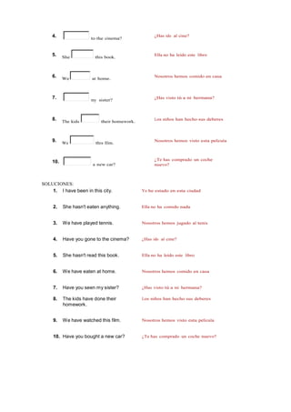 4. to the cinema?
¿Has ido al cine?
5. She this book.
Ella no ha leído este libro
6. We at home.
Nosotros hemos comido en casa
7. my sister?
¿Has visto tú a mi hermana?
8. The kids their homework.
Los niños han hecho sus deberes
9. We this film.
Nosotros hemos visto esta película
10.
a new car?
¿Te has comprado un coche
nuevo?
SOLUCIONES:
1. I have been in this city. Yo he estado en esta ciudad
2. She hasn't eaten anything. Ella no ha comido nada
3. We have played tennis. Nosotros hemos jugado al tenis
4. Have you gone to the cinema? ¿Has ido al cine?
5. She hasn't read this book. Ella no ha leído este libro
6. We have eaten at home. Nosotros hemos comido en casa
7. Have you seen my sister? ¿Has visto tú a mi hermana?
8. The kids have done their
homework.
Los niños han hecho sus deberes
9. We have watched this film. Nosotros hemos visto esta película
10. Have you bought a new car? ¿Te has comprado un coche nuevo?
 