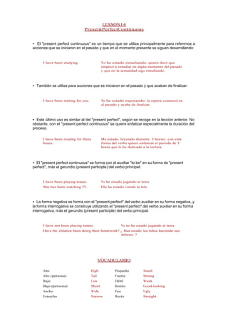LESSON14
PresentPerfectContinuous
• El "present perfect continuous" es un tiempo que se utiliza principalmente para referirnos a
acciones que se iniciaron en el pasado y que en el momento presente se siguen desarrollando:
I have been studying. Yo he estado estudiando: quiere decir que
empecé a estudiar en algún momento del pasado
y que en la actualidad sigo estudiando.
• También se utiliza para acciones que se iniciaron en el pasado y que acaban de finalizar:
I have been waiting for you. Te he estado esperando: la espera comenzó en
el pasado y acaba de finalizar.
• Este último uso es similar al del "present perfect", según se recoge en la lección anterior. No
obstante, con el "present perfect continuous" se quiere enfatizar especialmente la duración del
proceso.
I have been reading for three
hours.
He estado leyendo durante 3 horas: con esta
forma del verbo quiero enfatizar el periodo de 3
horas que le he dedicado a la lectura.
• El "present perfect continuous" se forma con el auxiliar "to be" en su forma de "present
perfect", más el gerundio (present participle) del verbo principal:
I have been playing tennis. Yo he estado jugando al tenis
She has been watching TV. Ella ha estado viendo la tele
• La forma negativa se forma con el "present perfect" del verbo auxiliar en su forma negativa, y
la forma interrogativa se construye utilizando el "present perfect" del verbo auxiliar en su forma
interrogativa, más el gerundio (present participle) del verbo principal.
I have not been playing tennis Yo no he estado jugando al tenis
Have the children been doing their homework? ¿ Han estado los niños haciendo sus
deberes ?
VOCABULARIO
Alto High Pequeño Small
Alto (persona) Tall Fuerte Strong
Bajo Low Débil Weak
Bajo (persona) Short Bonito Good-looking
Ancho Wide Feo Ugly
Estrecho Narrow Recto Straight
 