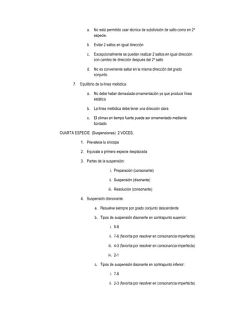 a. No está permitido usar técnica de subdivisión de salto como en 2ª
especie.
b. Evitar 2 saltos en igual dirección
c. Excepcionalmente se pueden realizar 2 saltos en igual dirección
con cambio de dirección después del 2º salto
d. No es conveniente saltar en la misma dirección del grado
conjunto.
7. Equilibrio de la línea melódica:
a. No debe haber demasiada ornamentación ya que produce línea
estática
b. La línea melódica debe tener una dirección clara
c. El clímax en tiempo fuerte puede ser ornamentado mediante
bordado
CUARTA ESPECIE (Suspensiones) 2 VOCES.
1. Prevalece la síncopa
2. Equivale a primera especie desplazada
3. Partes de la suspensión:
i. Preparación (consonante)
ii. Suspensión (disonante)
iii. Resolución (consonante)
4. Suspensión disnonante:
a. Resuelve siempre por grado conjunto descendente
b. Tipos de suspensión disonante en contrapunto superior:
i. 9-8
ii. 7-6 (favorita por resolver en consonancia imperfecta)
iii. 4-3 (favorita por resolver en consonancia imperfecta)
iv. 2-1
c. Tipos de suspensión disonante en contrapunto inferior:
i. 7-8
ii. 2-3 (favorita por resolver en consonancia imperfecta)
 