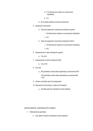 iii. 9-10 (favorita por resolver en consonancia
imperfecta)
iv. 4-5
d. No se debe anticipar el sonido de resolución
5. Suspensión consonante :
a. Tipos de suspensión consonante contrapunto superior:
i. 5-6 (favorita por resolver en consonancia imperfecta)
ii. 6-5
b. Tipos de suspensión consonante contrapunto inferior
i. 5-6 (favorita por resolver en consonancia imperfecta)
ii. 6-5
6. Suspensiones en serie contrapunto superior
a. 7-6 y 5-6
7. Suspensiones en serie contrapunto inferir
a. 2-3 y 9-10
8. 5ªs y 8ªs
a. 8ªs prohibidas cuando están separadas por disonancia 8-9-8
8ªs permitidas cuando están separadas por consonancia8-
10-8
9. Unísono: permitido solo en la preparación
10. Interrupción de la síncopa o ruptura de la especie:
a. Se utiliza para dar variedad a la línea melódica
QUINTA ESPECIE: (CONTRAPUNTO FLORIDO)
1. Observaciones generales:
a. Usa valores rítmicos combinados de otras especies
 