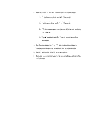 f. Cada	
  duración	
  se	
  rige	
  por	
  la	
  especie	
  a	
  la	
  cual	
  pertenece:
i. 2ª h disonante	
  debe	
  ser	
  N.P	
  	
  (2ª	
  especie)
ii. q disonante	
  debe	
  ser	
  N.P;	
  B	
  	
  	
  (3ª	
  especie)
iii. ee siempre	
  por	
  pares,	
  en	
  tiempo	
  débil,	
  grado	
  conjunto	
  
(5ª	
  especie)
iv. En	
  	
  ee cualquiera	
  de	
  las	
  2	
  puede	
  ser	
  consonante	
  o	
  
disonante.
g. Las	
  duraciones	
  cortas	
  (	
  q ; ee)	
  	
  son	
  más	
  adecuadas	
  para	
  
movimientos	
  melódicos	
  extendidos	
  por	
  grado	
  conjunto.	
  
h. Es	
  muy	
  idiomático	
  decorar	
  las	
  suspensiones
i. Es	
  mejor	
  comenzar	
  con	
  valores	
  largos	
  para	
  después	
  intensificar	
  
la	
  figuración
 