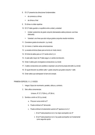 8. El C.F presenta dos direcciones fundamentales:
• de comienzo a clímax
• de clímax a final
9. El clímax no debe repetirse
10. El C.F debe guardar un equilibrio entre unidad y variedad:
• Unidad: predominio de grado conjunto (demasiados saltos producen una línea
dislocada)
• Variedad: una línea que solo incluye grados conjuntos resulta monótona.
11. Considerar grados de atracción (c.p tonal)
12. Un mismo c.f admite varias armonizaciones
13. La escala armónica (base para armonía en modo menor)
14. El límite de saltos para un C.F oscila entre 2 y 4.
15. A cada salto mayor de 3ª debe seguir un cambio de dirección.
16. Evitar 2 saltos gran envergadura consecutivos (c.p tonal)
17. 2 saltos consecutivos son posibles si expresan una armonía propia del estilo (c.p tonal)
18. En igual dirección se prefiere salto + grado conjunto que grado conjunto + salto
19. Evitar saltos que sobrepasen la barra de compás
PRIMERA ESPECIE (1:1) 2 VOCES
1. Integra 3 tipos de movimiento: paralelo, oblicuo y contrario.
2. Solo utiliza consonancias:
Unísono, 8ª, 5ª, 3ª (M,m), y 6ª (M,m).
3. Sonidos a omitir en 5/3 (c.p tonal)
a. Procurar nunca omitir la 3ª
b. Puede omitirse la 5ª del acorde
c. Puede omitirse la fundamental cuando la 5ª aparece en el c.f
i. Si la 5ª está presente en el c.f es mejor acompañar con 3ª
ii. Si la 5ª está presente en el c.f se puede acompañar con fundamental
como segunda opción
 