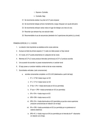 i. Soprano- Contralto
ii. Contralto- Bajo
21. Se recomienda analizar muy bien el C.F para empezar
22. Se recomienda trabajar primero mentalmente y luego chequear con ayuda del piano
23. Se recomienda anticipar varias notas en lugar de trabajar una nota a la vez.
24. Recordar que siempre hay una solución ideal.
25. Recomendable el uso de secuencias (alrededor de 3 apariciones del patrón) (c.p tonal)
PRIMERA ESPECIE (1:1) 3 VOCES
1. La relación más importante se establece entre voces externas
2. Aunque se trate de primera especie (1:1) cada voz debe poseer un flujo natural
3. A 3 voces, el C.F puede presentarse en cualquiera de las voces
4. Mientras el C.P a 2 voces produce intervalos (armónicos) el C.P a 3 produce acordes
5. Una sucesión de acordes no posee necesariamente un carácter tonal
6. El bajo posee un carácter melódico similar al de las voces restantes.
7. Sonoridades verticales: (solo consonancias)
a. acordes consonantes completos en 5/3 ó 6/3 (deletreados a partir del bajo)
i. 5ª J + 3ª M= triada mayor en 5/3
ii. 5ª J + 3ª m= triada menor en 5/3
iii. 5ª dis + 3ªm = triada disminuida en 5/3 (no permitida)
iv. 5ª aum + 3ªM = triada aumentada en 5/3 (no permitida)
v. 6ªm +3ªm = triada mayor en 6/3
vi. 6ªM +3ªM = triada menor en 6/3
vii. 6ªM +3ªm = triada disminuida en 6/3 (permitida ya que las voces superiores
producen consonancias en relación con el bajo)
viii. 6ªm +3ªM = triada aumentada en 6/3 (no permitida por no pertenecer al
sistema diatónico)
ix. 6ªM +4ª J = triada mayor en 6/4 (no permitida por el intervalo de 4ª –disonante-
en relación con el bajo.
 