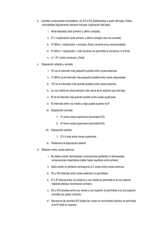 b. acordes consonantes incompletos en 5/3 ó 6/3 (deletreados a partir del bajo). Estas
sonoridades lógicamente siempre incluyen duplicación del bajo)
i. Nota triplicada (solo primero y último compás)
ii. 5ª J +duplicación (solo primero y último compás rara vez durante)
iii. 3ª (M/m) + duplicación = principio, final y durante (muy recomendada)
iv. 6ª (M/m) + duplicación = solo durante (no permitida al comienzo ni al final
v. U + 5ª J (solo comienzo y final)
c. Disposición abierta y cerrada
i. 5ªJ es el intervalo más pequeño posible entre voces externas
ii. 3ª (M/m) es el intervalo más pequeño posible entre voces adyacentes
iii. 12ª es el intervalos más grande posible entre voces externas
iv. La voz media se ubica siempre más cerca de la soprano que del bajo
v. 8ª es el intervalo más grande posible entre voces superiores
vi. El intervalo entre voz media y bajo puede superar la 8ª
vii. Disposición cerrada:
1. 3ª entre voces superiores (sonoridad 5/3)
2. 4ª entre voces superiores (sonoridad 6/3)
viii. Disposición abierta:
1. 5ªJ ó más entre voces superiores
ix. Predomina la disposición abierta
d. Relación entre voces externas
i. No deben existir demasiadas consonancias perfectas ni demasiadas
consonancias imperfectas (debe haber equilibrio entre ambas)
ii. Debe existir un perfecto contrapunto a 2 voces entre voces externas
iii. 5ªs y 8ªs directas entre voces externas no permitidas
iv. 5ª y 8ª directa entre voz externa y voz media es permitida si la voz externa
restante efectúa movimiento contrario
v. 5ªs y 8ªs directas entre voz media y voz superior es permitida si la voz superior
procede por grado conjunto.
vi. Secuencia de acordes 6/3 (todas las voces en movimiento directo) es permitida
si la 6ª está en soprano
 