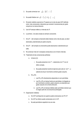 2. Se puede comenzar con: c r h ó h h
3. Se puede finalizar con: c h h w ó w w
4. El evento melódico esencial en 2ª especie es la nota de paso (N.P) definida
como: nota consonante o disonante que conecta 2 consonancias por grado
conjunto en la misma dirección.
5. Una N.P siempre rellena un intervalo de 3ª.
6. La primera h de cada compás es siempre consonante.
7. Si la 2ª h del compás es disonante debe tratarse como nota de paso, es decir
alcanzada y abandonada por grado conjunto.
8. Si la 2ª h del compás es consonante puede alcanzarse o abandonarse por
salto.
9. No comenzar más de 3 compases consecutivos con el mismo intervalo.
10. Tratamiento de las consonancias perfectas:
a. Unísono (U)
i. Se puede presentar en la 1ª h solamente en el 1º ó en el
último compás.
ii. Se puede presentar durante el ejercicio pero solo en la 2ª h y
saliendo de él por movimiento contrario grado conjunto.
b. 5ªs y 8ªs:
i. Las 5ªs y 8ªs directamente adyacentes no son permitidas
ii. Las 5ªs y 8ªs en tiempo fuerte son permitidas si la llegada es
por movimiento contrario, grado conjunto y se abandona por
grado conjunto en la misma dirección.
iii. Las 5ªs y 8ªs en tiempos débiles están permitidas siempre que
no hagan parte de una secuencia prolongada
11. Organización melódica:
a. Si el CP (contrapunto) es superior puede comenzarse con 8ª ó 5ª
b. Si el CP es inferior puede comenzarse con U ó 8ª.
c. No está permitida la repetición de una nota
 