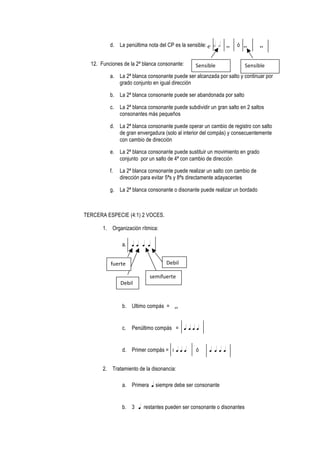 d. La penúltima nota del CP es la sensible: c h h w ó w w
12. Funciones de la 2ª blanca consonante:
a. La 2ª blanca consonante puede ser alcanzada por salto y continuar por
grado conjunto en igual dirección
b. La 2ª blanca consonante puede ser abandonada por salto
c. La 2ª blanca consonante puede subdividir un gran salto en 2 saltos
consonantes más pequeños
d. La 2ª blanca consonante puede operar un cambio de registro con salto
de gran envergadura (solo al interior del compás) y consecuentemente
con cambio de dirección
e. La 2ª blanca consonante puede sustituir un movimiento en grado
conjunto por un salto de 4ª con cambio de dirección
f. La 2ª blanca consonante puede realizar un salto con cambio de
dirección para evitar 5ªs y 8ªs directamente adayacentes
g. La 2ª blanca consonante o disonante puede realizar un bordado
TERCERA ESPECIE (4:1) 2 VOCES.
1. Organización rítmica:
a. q q q q
b. Ultimo compás = w
c. Penúltimo compás = q q q q
d. Primer compás = g q q q ó q q q q
2. Tratamiento de la disonancia:
a. Primera q siempre debe ser consonante
b. 3 q restantes pueden ser consonante o disonantes
Sensible	
   Sensible	
  
fuerte	
  
Debil	
  
semifuerte	
  
Debil	
  
 