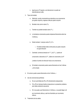 c. Igual que en 2ª especie, una disonancia no puede ser
abandonada por salto.
3. Tipos de bordado:
a. Definición: sonido ornamental que abandona una consonancia
por grado conjunto y regresa a ella por grado conjunto
b. Bordado más común sobre 2ª q
c. También es posible bordado sobre 3ª q
d. La bordadura consonante puede emplearse libremente sobre las
3 últimas q
e. Doble bordado = siempre sobre 2ª y 3ª q
i. El doble bordado debe continuarse por grado conjunto
en igual dirección
f. Cambiata: comienza siempre en 1ª q ;la 2ª q puede ser
consonante o disonante; la 3ª q debe ser consonante y la 4ª
q realiza el cambio de dirección hacia una consonancia.
g. El bordado consonante puede usarse libremente en las 3 últimas
q del compás
4. El unísono puede usarse libremente en las 3 últimas q
5. Uso de consonancias perfectas:
a. No son permitidas las 8ªs y 5ªs directamente adayacentes
b. 5ªs y 8ªs en tiempos fuertes consecutivos no presentan problema
pero debe evitarse la secuencia
c. El U se puede usar libremente en 3 últimas q ; se puede llegar a él
por movimiento oblícuo y salir de él también por movimiento
oblícuo.
6. Tratamiento de los saltos:
 