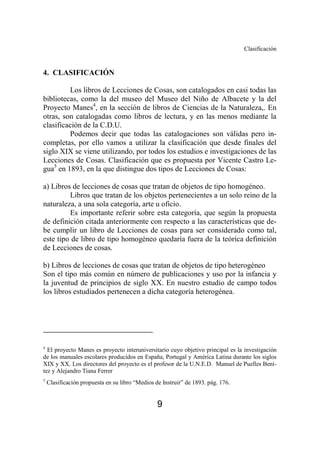 Clasificación 
9 
4. CLASIFICACIÓN 
Los libros de Lecciones de Cosas, son catalogados en casi todas las 
bibliotecas, como la del museo del Museo del Niño de Albacete y la del 
Proyecto Manes4, en la sección de libros de Ciencias de la Naturaleza,. En 
otras, son catalogadas como libros de lectura, y en las menos mediante la 
clasificación de la C.D.U. 
Podemos decir que todas las catalogaciones son válidas pero in-completas, 
por ello vamos a utilizar la clasificación que desde finales del 
siglo XIX se viene utilizando, por todos los estudios e investigaciones de las 
Lecciones de Cosas. Clasificación que es propuesta por Vicente Castro Le-gua5 
en 1893, en la que distingue dos tipos de Lecciones de Cosas: 
a) Libros de lecciones de cosas que tratan de objetos de tipo homogéneo. 
Libros que tratan de los objetos pertenecientes a un solo reino de la 
naturaleza, a una sola categoría, arte u oficio. 
Es importante referir sobre esta categoría, que según la propuesta 
de definición citada anteriormente con respecto a las características que de-be 
cumplir un libro de Lecciones de cosas para ser considerado como tal, 
este tipo de libro de tipo homogéneo quedaría fuera de la teórica definición 
de Lecciones de cosas. 
b) Libros de lecciones de cosas que tratan de objetos de tipo heterogéneo 
Son el tipo más común en número de publicaciones y uso por la infancia y 
la juventud de principios de siglo XX. En nuestro estudio de campo todos 
los libros estudiados pertenecen a dicha categoría heterogénea. 
4 El proyecto Manes es proyecto interuniversitario cuyo objetivo principal es la investigación 
de los manuales escolares producidos en España, Portugal y América Latina durante los siglos 
XIX y XX. Los directores del proyecto es el profesor de la U.N.E.D. Manuel de Puelles Bení-tez 
y Alejandro Tiana Ferrer 
5 Clasificación propuesta en su libro “Medios de Instruir” de 1893. pág. 176. 
 