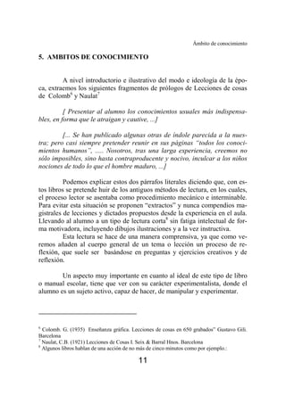 Ámbito de conocimiento 
5. AMBITOS DE CONOCIMIENTO 
A nivel introductorio e ilustrativo del modo e ideología de la épo-ca, 
extraemos los siguientes fragmentos de prólogos de Lecciones de cosas 
11 
de Colomb6 y Naulat7 
[ Presentar al alumno los conocimientos usuales más indispensa-bles, 
en forma que le atraigan y cautive, ...] 
[... Se han publicado algunas otras de índole parecida a la nues-tra; 
pero casi siempre pretender reunir en sus páginas “todos los conoci-mientos 
humanos”, ..... Nosotros, tras una larga experiencia, creemos no 
sólo imposibles, sino hasta contraproducente y nocivo, inculcar a los niños 
nociones de todo lo que el hombre maduro, ...] 
Podemos explicar estos dos párrafos literales diciendo que, con es-tos 
libros se pretende huir de los antiguos métodos de lectura, en los cuales, 
el proceso lector se asentaba como procedimiento mecánico e interminable. 
Para evitar esta situación se proponen “extractos” y nunca compendios ma-gistrales 
de lecciones y dictados propuestos desde la experiencia en el aula. 
Llevando al alumno a un tipo de lectura corta8 sin fatiga intelectual de for-ma 
motivadora, incluyendo dibujos ilustraciones y a la vez instructiva. 
Esta lectura se hace de una manera comprensiva, ya que como ve-remos 
añaden al cuerpo general de un tema o lección un proceso de re-flexión, 
que suele ser basándose en preguntas y ejercicios creativos y de 
reflexión. 
Un aspecto muy importante en cuanto al ideal de este tipo de libro 
o manual escolar, tiene que ver con su carácter experimentalista, donde el 
alumno es un sujeto activo, capaz de hacer, de manipular y experimentar. 
6 Colomb. G. (1935) Enseñanza gráfica. Lecciones de cosas en 650 grabados” Gustavo Gili. 
Barcelona 
7 Naulat, C.B. (1921) Lecciones de Cosas I. Seix & Barral Hnos. Barcelona 
8 Algunos libros hablan de una acción de no más de cinco minutos como por ejemplo.: 
 