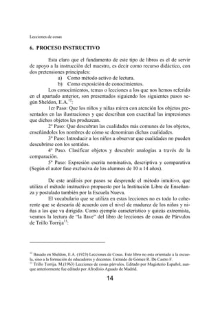 Lecciones de cosas 
14 
6. PROCESO INSTRUCTIVO 
Esta claro que el fundamento de este tipo de libros es el de servir 
de apoyo a la instrucción del maestro, es decir como recurso didáctico, con 
dos pretensiones principales: 
a) Como método activo de lectura. 
b) Como exposición de conocimientos. 
Los conocimientos, temas o lecciones a los que nos hemos referido 
en el apartado anterior, son presentados siguiendo los siguientes pasos se-gún 
Sheldon, E.A.12: 
1er Paso: Que los niños y niñas miren con atención los objetos pre-sentados 
en las ilustraciones y que describan con exactitud las impresiones 
que dichos objetos les produzcan. 
2º Paso: Que descubran las cualidades más comunes de los objetos, 
enseñándoles los nombres de cómo se denominan dichas cualidades. 
3º Paso: Introducir a los niños a observar que cualidades no pueden 
descubrirse con los sentidos. 
4º Paso. Clasificar objetos y descubrir analogías a través de la 
comparación. 
5º Paso: Expresión escrita nominativa, descriptiva y comparativa 
(Según el autor fase exclusiva de los alumnos de 10 a 14 años). 
De este análisis por pasos se desprende el método intuitivo, que 
utiliza el método instructivo propuesto por la Institución Libre de Enseñan-za 
y postulado también por la Escuela Nueva. 
El vocabulario que se utiliza en estas lecciones no es todo lo cohe-rente 
que se desearía dé acuerdo con el nivel de madurez de los niños y ni-ñas 
a los que va dirigido. Como ejemplo característico y quizás extremista, 
veamos la lectura de “la llave” del libro de lecciones de cosas de Párvulos 
de Trillo Torrija13: 
12 Basado en Sheldon, E.A. (1923) Lecciones de Cosas. Este libro no esta orientado a la escue-la, 
sino a la formación de educadores y docentes. Extraido de Gómez R. De Castro F. 
13 Trillo Torrija. M.(1963) Lecciones de cosas párvulos. Editado por Magisterio Español, aun-que 
anteriormente fue editado por Afrodisio Aguado de Madrid. 
 