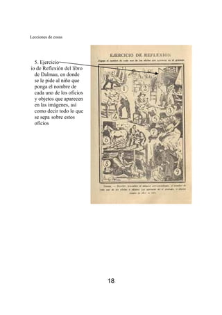 Lecciones de cosas 
18 
5. Ejercicio 
Ejercicio de Reflexión del libro 
de Dalmau, en donde 
se le pide al niño que 
ponga el nombre de 
cada uno de los oficios 
y objetos que aparecen 
en las imágenes, así 
como decir todo lo que 
se sepa sobre estos 
oficios 
 