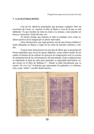 El papel de la mujer en las Lecciones de Cosas 
19 
7. LAS ILUSTRACIONES 
Uno de los objetivos principales que persigue cualquier libro de 
Lecciones de Cosas, es mostrar al niño el objeto o cosa de la que se está 
hablando. Ya que muchas de estas no están a su alcance, como pueden ser 
barcos, rascacielos, fondo del mar, etc. 
Al mismo tiempo que muestra al niño la realidad, sirve como re-fuerzo 
positivo de la imagen por su efecto motivador. 
Estas ilustraciones, por regla general, son de muy buena calidad es-tando 
dibujadas en blanco y negro en un estilo de máximo realismo y niti-dez. 
Existen otras ilustraciones en este tipo de libros que se presentan de 
forma esporádica que sirven de apoyo didáctico, como relatos mudos de los 
cuales el alumno ha de realizar un ejercicio de composición oral y/o escrito 
de interpretación de las circunstancias allí presentadas. Estas composiciones 
se imprimían en tinta de color para aumentar su capacidad motivadora, co-mo 
ocurre en el libro de Dalmau C.1. Donde se pide inicialmente que se 
cuente “de viva voz” la historia que representan los grabados y a continua-ción, 
como “deber”, escribir dicha historia.: 
 