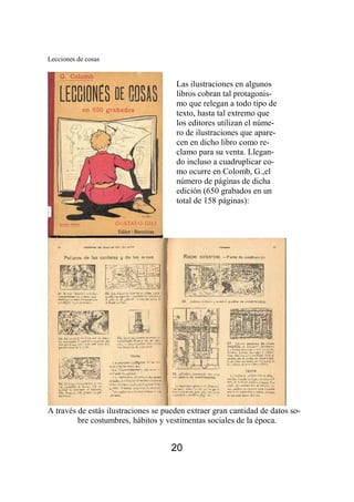 Lecciones de cosas 
Las ilustraciones en algunos 
libros cobran tal protagonis-mo 
A través de estás ilustraciones se pueden extraer gran cantidad de datos so-bre 
costumbres, hábitos y vestimentas sociales de la época. 
20 
que relegan a todo tipo de 
texto, hasta tal extremo que 
los editores utilizan el núme-ro 
de ilustraciones que apare-cen 
en dicho libro como re-clamo 
para su venta. Llegan-do 
incluso a cuadruplicar co-mo 
ocurre en Colomb, G.,el 
número de páginas de dicha 
edición (650 grabados en un 
total de 158 páginas): 
 