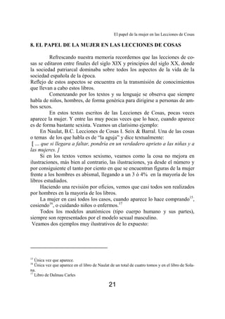 El papel de la mujer en las Lecciones de Cosas 
8. EL PAPEL DE LA MUJER EN LAS LECCIONES DE COSAS 
Refrescando nuestra memoria recordemos que las lecciones de co-sas 
se editaron entre finales del siglo XIX y principios del siglo XX, donde 
la sociedad patriarcal dominaba sobre todos los aspectos de la vida de la 
sociedad española de la época. 
Reflejo de estos aspectos se encuentra en la transmisión de conocimientos 
que llevan a cabo estos libros. 
Comenzando por los textos y su lenguaje se observa que siempre 
habla de niños, hombres, de forma genérica para dirigirse a personas de am-bos 
21 
sexos. 
En estos textos escritos de las Lecciones de Cosas, pocas veces 
aparece la mujer. Y entre las muy pocas veces que lo hace, cuando aparece 
es de forma bastante sexista. Veamos un clarísimo ejemplo: 
En Naulat, B.C. Lecciones de Cosas I. Seix & Barral. Una de las cosas 
o temas de los que habla es de “la aguja” y dice textualmente: 
[ ... que si llegara a faltar, pondría en un verdadero aprieto a las niñas y a 
las mujeres. ] 
Si en los textos vemos sexismo, veamos como la cosa no mejora en 
ilustraciones, más bien al contrario, las ilustraciones, ya desde el número y 
por consiguiente el tanto por ciento en que se encuentran figuras de la mujer 
frente a los hombres es abismal, llegando a un 3 ó 4% en la mayoría de los 
libros estudiados. 
Haciendo una revisión por oficios, vemos que casi todos son realizados 
por hombres en la mayoría de los libros. 
La mujer en casi todos los casos, cuando aparece lo hace comprando15, 
cosiendo16, o cuidando niños o enfermos.17 
Todos los modelos anatómicos (tipo cuerpo humano y sus partes), 
siempre son representados por el modelo sexual masculino. 
Veamos dos ejemplos muy ilustrativos de lo expuesto: 
15 Única vez que aparece. 
16 Ünica vez que aparece en el libro de Naulat de un total de cuatro tomos y en el libro de Sola-na. 
17 Libro de Dalmau Carles 
 