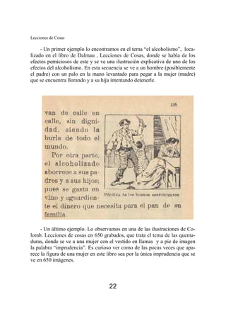 Lecciones de Cosas 
- Un primer ejemplo lo encontramos en el tema “el alcoholismo”, loca-lizado 
en el libro de Dalmau , Lecciones de Cosas, donde se habla de los 
efectos perniciosos de este y se ve una ilustración explicativa de uno de los 
efectos del alcoholismo. En esta secuencia se ve a un hombre (posiblemente 
el padre) con un palo en la mano levantado para pegar a la mujer (madre) 
que se encuentra llorando y a su hija intentando detenerle. 
- Un último ejemplo. Lo observamos en una de las ilustraciones de Co-lomb. 
Lecciones de cosas en 650 grabados, que trata el tema de las quema-duras, 
donde se ve a una mujer con el vestido en llamas y a pie de imagen 
la palabra “imprudencia”. Es curioso ver como de las pocas veces que apa-rece 
la figura de una mujer en este libro sea por la única imprudencia que se 
22 
ve en 650 imágenes. 
 