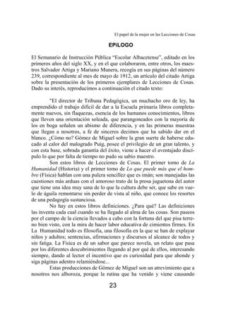El papel de la mujer en las Lecciones de Cosas 
EPíLOGO 
El Semanario de Instrucción Pública “Escolar Albacetense”, editado en los 
primeros años del siglo XX, y en el que colaboraron, entre otros, los maes-tros 
Salvador Artiga y Mariano Munera, recogía en sus páginas del número 
239, correspondiente al mes de mayo de 1912, un artículo del citado Artiga 
sobre la presentación de los primeros ejemplares de Lecciones de Cosas. 
Dado su interés, reproducimos a continuación el citado texto: 
"El director de Tribuna Pedagógica, un muchacho oro de ley, ha 
emprendido el trabajo difícil de dar a la Escuela primaria libros completa-mente 
nuevos, sin flaquezas, esencia de los humanos conocimientos, libros 
que lleven una orientación soleada, que parangoneados con la mayoría de 
los en boga señalen un abismo de diferencia, y en las primeras muestras 
que llegan a nosotros, a fe de sinceros decimos que ha sabido dar en el 
blanco. ¿Cómo no? Gómez de Miguel sobre la gran suerte de haberse edu-cado 
al calor del malogrado Puig, posee el privilegio de un gran talento, y 
con esta base, sobrada garantía del éxito, viene a hacer el aventajado discí-pulo 
lo que por falta de tiempo no pudo su sabio maestro. 
Son estos libros de Lecciones de Cosas. El primer tomo de La 
Humanidad (Historia) y el primer tomo de Lo que puede más que el hom-bre 
(Física) hablan con una pulcra sencillez que es imán; son manejadas las 
cuestiones más arduas con el amoroso trato de la prosa juguetona del autor 
que tiene una idea muy sana de lo que la cultura debe ser, que sabe en vue-lo 
de águila remontarse sin perder de vista al niño, que conoce los resortes 
de una pedagogía sustanciosa. 
No hay en estos libros definiciones. ¿Para qué? Las definiciones 
las inventa cada cual cuando se ha llegado al alma de las cosas. Son paseos 
por el campo de la ciencia llevados a cabo con la fortuna del que pisa terre-no 
bien visto, con la mira de hacer labor educativa de cimientos firmes. En 
La Humanidad todo es filosofía, una filosofía en la que se han de explayar 
niños y adultos; sentencias, afirmaciones y discursos al alcance de todos y 
sin fatiga. La Física es de un sabor que parece novela, un relato que pasa 
por los diferentes descubrimientos llegando al por qué de ellos, interesando 
siempre, dando al lector el incentivo que es curiosidad para que ahonde y 
siga páginas adentro relamiéndose... 
Estas producciones de Gómez de Miguel son un atrevimiento que a 
nosotros nos alboroza, porque la rutina que ha venido y viene causando 
23 
 