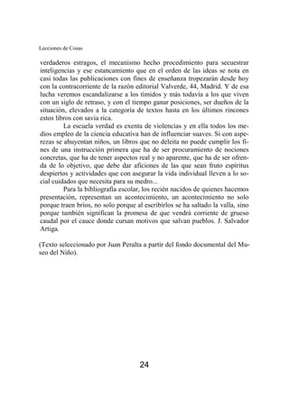 Lecciones de Cosas 
verdaderos estragos, el mecanismo hecho procedimiento para secuestrar 
inteligencias y ese estancamiento que en el orden de las ideas se nota en 
casi todas las publicaciones con fines de enseñanza tropezarán desde hoy 
con la contracorriente de la razón editorial Valverde, 44, Madrid. Y de esa 
lucha veremos escandalizarse a los tímidos y más todavía a los que viven 
con un siglo de retraso, y con el tiempo ganar posiciones, ser dueños de la 
situación, elevados a la categoría de textos hasta en los últimos rincones 
estos libros con savia rica. 
La escuela verdad es exenta de violencias y en ella todos los me-dios 
empleo de la ciencia educativa han de influenciar suaves. Si con aspe-rezas 
se ahuyentan niños, un libros que no deleita no puede cumplir los fi-nes 
de una instrucción primera que ha de ser procuramiento de nociones 
concretas, que ha de tener aspectos real y no aparente, que ha de ser ofren-da 
de lo objetivo, que debe dar aficiones de las que sean fruto espíritus 
despiertos y actividades que con asegurar la vida individual lleven a lo so-cial 
cuidados que necesita para su medro... 
Para la bibliografía escolar, los recién nacidos de quienes hacemos 
presentación, representan un acontecimiento, un acontecimiento no solo 
porque traen bríos, no solo porque al escribirlos se ha saltado la valla, sino 
porque también significan la promesa de que vendrá corriente de grueso 
caudal por el cauce donde cursan motivos que salvan pueblos. J. Salvador 
Artiga. 
(Texto seleccionado por Juan Peralta a partir del fondo documental del Mu-seo 
24 
del Niño). 
 