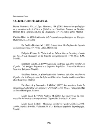 Lecciones de Cosas 
9.2.- BIBLIOGRAFÍA GENERAL 
Bernal Martínez, J.M. y López Martínez, J.D. (2002) Innovación pedagógi-ca 
y enseñanza de la Física y Química en el Instituto Escuela de Madrid. 
Boletín de la Institución Libre de Enseñanza. Nº 47 octubre 2002. Madrid. 
Capitán Díaz, A. (1984) Historia del Pensamiento pedagógico en Europa. 
Dykinson, D.L. Madrid 
De Puelles Benitez, M. (1980) Educación e ideología en la España 
contemporánea (1767-1975) Labor. Barcelona. 
Delgado Criado, B. Historia de la Educación en España y Améri-ca. 
Vol. 3: La educación en la España Contemporánea (1789-1975) S.M. 
26 
Madrid. 
Escolano Benito, A. (1997) Historia ilustrada del libro escolar en 
España. Del Antiguo Régimen a la Segunda República. Fundación Germán 
Sánchez Ruiperez. Madrid. 
Escolano Benito, A. (1997) Historia ilustrada del libro escolar en 
España. De la Postguerra a la Reforma Educativa. Fundación Germán Sán-chez 
Ruiperez. Madrid. 
Escolano, A y Fernandes, R (Edits.) (1997) Los caminos hacia la 
modernidad educativa en España y Portugal (1800-1975). Fundación Rei 
Alfonso Henriques. Zamora 
Marín Eced, T. y Pozo Andrés, M. (2002) Las mujeres en la cons-trucción 
del mundo contemporáneo. Diputación Provincial. Cuenca 
Marín Eced, T.(2001) Manuales escolares y poder político (1934- 
1939) . Revista Bordón. Volumen 53. nº 3. Sociedad española de pedagogía. 
Madrid 
 