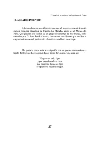 El papel de la mujer en las Lecciones de Cosas 
27 
10. AGRADECIMIENTOS 
Afortunadamente en Albacete tenemos el mayor centro de investi-gación 
histórica-educativa de Castilla-La Mancha, como es el Museo del 
Niño. Que gracias a la ilusión de un grupo de amantes de este museo, capi-taneados 
por D. Juan Peralta Juárez, llevan con mas ilusión que medios el 
engrandecimiento del patrimonio educativo castellano manchego. 
Me gustaría cerrar esta investigación con un poema manuscrito ex-traído 
del libro de Lecciones de hacer cosas de Onieva. Que dice así: 
Póngase en todo rigor 
y por uno obtendréis cien; 
que haciendo las cosas bien 
se aprende a hacerlas mejor. 
 
