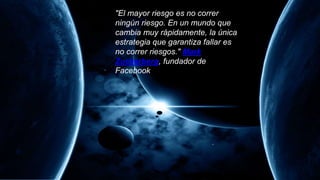 "El mayor riesgo es no correr
ningún riesgo. En un mundo que
cambia muy rápidamente, la única
estrategia que garantiza fallar es
no correr riesgos." Mark
Zuckerberg, fundador de
Facebook
 