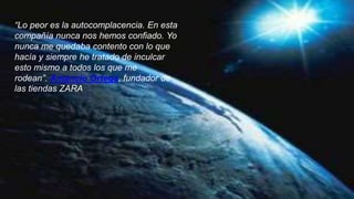 “Lo peor es la autocomplacencia. En esta
compañía nunca nos hemos confiado. Yo
nunca me quedaba contento con lo que
hacía y siempre he tratado de inculcar
esto mismo a todos los que me
rodean”. Amancio Ortega, fundador de
las tiendas ZARA
 