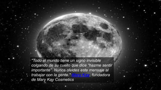 "Todo el mundo tiene un signo invisible
colgando de su cuello que dice “hazme sentir
importante”. Nunca olvides este mensaje al
trabajar con la gente." Mary Kay, fundadora
de Mary Kay Cosmetics
 