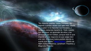 "No importa cuantas veces fracases. No
importa cuantas veces casi sale bien. Nadie
va a saber ni le importan tus fracasos, y
tampoco deberías hacerlo tú. Todo, cuanto
has de hacer, es aprender de ellos y las
personas que te rodean, porque todo lo que
importa en los negocios es que salga bien
una vez. Entonces todos podrán decirte la
suerte que tienes." Mark Cuban, dueño de
NBA Dallas Maverics, Landmark Theatres y
Magnolia Pictures
 
