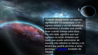 "Cuando decida iniciar un negocio,
significa que ha renunciado a un
ingreso estable y demás beneficios
económicos y sociales que puede
tener cuando trabaja para otros...
Por otro lado, significa que sus
ingresos no están limitados por
nada, que puede administrar de
manera más efectiva su tiempo y no
tendrá que pedirle permiso a otras
personas." Jack Ma, fundador de
Alibaba
 