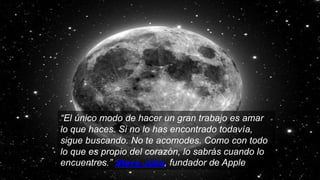 “El único modo de hacer un gran trabajo es amar
lo que haces. Si no lo has encontrado todavía,
sigue buscando. No te acomodes. Como con todo
lo que es propio del corazón, lo sabrás cuando lo
encuentres.” Steve Jobs, fundador de Apple
 