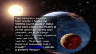 "Llega un momento en el que
debes empezar a hacer lo que
realmente quieres. Busca un trabajo
que te guste, saltarás cada mañana de
la cama con fuerza. Creo que estás
cometiendo una locura si coges
trabajos que no te gustan simplemente
porque quedarán bien en tu
currículum. ¿No sería eso como
ahorrar sexo para cuando seas un
anciano?." Warren Buffett, fundador
de Berkshire Hathaway
 