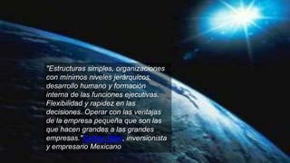 "Estructuras simples, organizaciones
con mínimos niveles jerárquicos,
desarrollo humano y formación
interna de las funciones ejecutivas.
Flexibilidad y rapidez en las
decisiones. Operar con las ventajas
de la empresa pequeña que son las
que hacen grandes a las grandes
empresas."Carlos Slim, inversionista
y empresario Mexicano
 