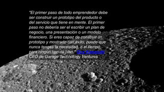 "El primer paso de todo emprendedor debe
ser construir un prototipo del producto o
del servicio que tiene en mente. El primer
paso no debería ser el escribir un plan de
negocio, una presentación o un modelo
financiero. Si eres capaz de construir un
prototipo y mostrarlo con éxito, puede que
nunca tengas la necesidad, o el tiempo,
para ningún tipo de plan." Guy Kawasaki,
CEO de Garage Technology Ventures
 
