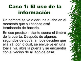 Caso 1: El uso de la
información
Un hombre se va a dar una ducha en el
momento que su esposa está
terminando de hacerlo.
En ese preciso instante suena el timbre
de la puerta. Después de algunos
segundos de duda, ambos deciden que
ella irá, por lo cual, se envuelve en una
toalla, va, abre la puerta y se encuentra
con el vecino de al lado de casa.
 