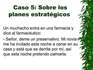 Caso 5: Sobre los
planes estratégicos
Un muchacho entra en una farmacia y
dice al farmacéutico:
- Señor, deme un preservativo. Mi novia
me ha invitado esta noche a cenar en su
casa y está que se derrite por mí, así
que esta noche pretendo calmarla.
 