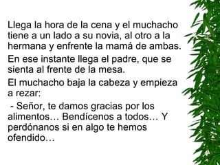 Llega la hora de la cena y el muchacho
tiene a un lado a su novia, al otro a la
hermana y enfrente la mamá de ambas.
En ese instante llega el padre, que se
sienta al frente de la mesa.
El muchacho baja la cabeza y empieza
a rezar:
- Señor, te damos gracias por los
alimentos… Bendícenos a todos… Y
perdónanos si en algo te hemos
ofendido…
 