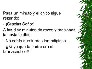 Pasa un minuto y el chico sigue
rezando:
- ¡Gracias Señor!
A los diez minutos de rezos y oraciones
la novia le dice:
-No sabía que fueras tan religioso…
- ¡¡Ni yo que tu padre era el
farmacéutico!!
 