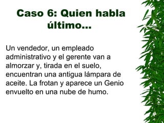 Caso 6: Quien habla
último…
Un vendedor, un empleado
administrativo y el gerente van a
almorzar y, tirada en el suelo,
encuentran una antigua lámpara de
aceite. La frotan y aparece un Genio
envuelto en una nube de humo.
 