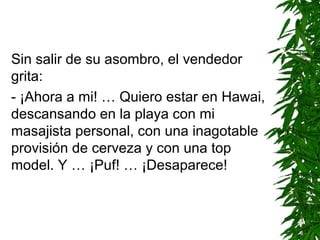 Sin salir de su asombro, el vendedor
grita:
- ¡Ahora a mi! … Quiero estar en Hawai,
descansando en la playa con mi
masajista personal, con una inagotable
provisión de cerveza y con una top
model. Y … ¡Puf! … ¡Desaparece!
 