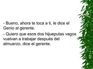 - Bueno, ahora te toca a ti, le dice el
Genio al gerente.
- Quiero que esos dos hijueputas vagos
vuelvan a trabajar después del
almuerzo, dice el gerente.
 