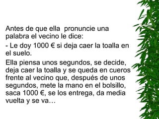 Antes de que ella pronuncie una
palabra el vecino le dice:
- Le doy 1000 € si deja caer la toalla en
el suelo.
Ella piensa unos segundos, se decide,
deja caer la toalla y se queda en cueros
frente al vecino que, después de unos
segundos, mete la mano en el bolsillo,
saca 1000 €, se los entrega, da media
vuelta y se va…
 