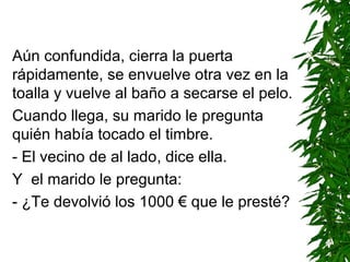 Aún confundida, cierra la puerta
rápidamente, se envuelve otra vez en la
toalla y vuelve al baño a secarse el pelo.
Cuando llega, su marido le pregunta
quién había tocado el timbre.
- El vecino de al lado, dice ella.
Y el marido le pregunta:
- ¿Te devolvió los 1000 € que le presté?
 