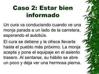 Caso 2: Estar bien
informado
Un cura va conduciendo cuando ve una
monja parada a un lado de la carretera,
esperando el autobús.
El cura se detiene y le ofrece llevarla
hasta el pueblo más próximo. La monja
acepta y pone el equipaje en el asiento
trasero. Al sentarse, su hábito se abre
un poco y deja ver una hermosa pierna.
 