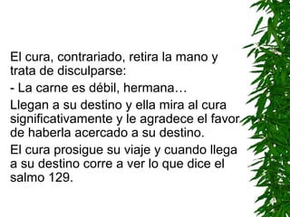 El cura, contrariado, retira la mano y
trata de disculparse:
- La carne es débil, hermana…
Llegan a su destino y ella mira al cura
significativamente y le agradece el favor
de haberla acercado a su destino.
El cura prosigue su viaje y cuando llega
a su destino corre a ver lo que dice el
salmo 129.
 