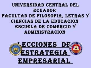 UNIVERSIDAD CENTRAL DEL
           ECUADOR
FACULTAD DE FILOSOFIA, LETRAS Y
   CIENCIAS DE LA EDUCACION
     ESCUELA DE COMERCIO Y
        ADMINISTRACION

     LECCIONES DE
      ESTRATEGIA
     EMPRESARIAL
 