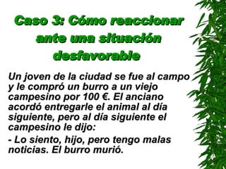 Caso 3: Cómo reaccionar ante una situación desfavorable   Un joven de la ciudad se fue al campo y le compró un burro a un viejo campesino por 100 €. El anciano acordó entregarle el animal al día siguiente, pero al día siguiente el campesino le dijo: - Lo siento, hijo, pero tengo malas noticias. El burro murió. 