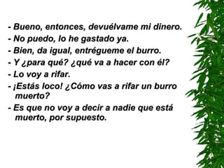 - Bueno, entonces, devuélvame mi dinero. - No puedo, lo he gastado ya. - Bien, da igual, entrégueme el burro. - Y ¿para qué? ¿qué va a hacer con él? - Lo voy a rifar. - ¡Estás loco! ¿Cómo vas a rifar un burro muerto? - Es que no voy a decir a nadie que está muerto, por supuesto. 