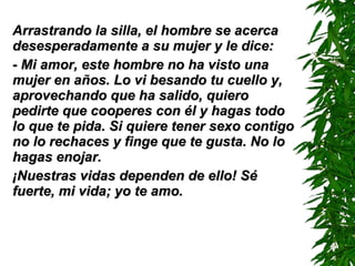 Arrastrando la silla, el hombre se acerca desesperadamente a su mujer y le dice: - Mi amor, este hombre no ha visto una mujer en años. L o  vi besando tu cuello y, aprovechando que ha salido, quiero pedirte que cooperes con él y hagas todo lo que te pida. Si quiere tener sexo contigo no lo rechaces y finge que te gusta. No lo hagas enojar. ¡Nuestras vidas dependen de ello! Sé fuerte, mi vida; yo te amo. 
